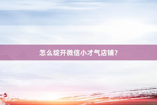 怎么绽开微信小才气店铺？